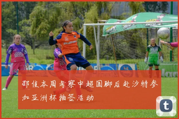 邵佳本周考察中超国脚后赴沙特参加亚洲杯抽签活动