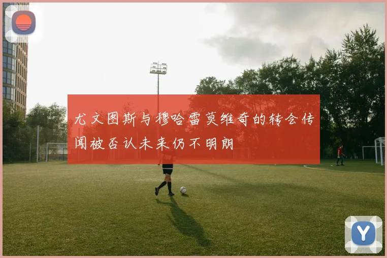 尤文图斯与穆哈雷莫维奇的转会传闻被否认未来仍不明朗