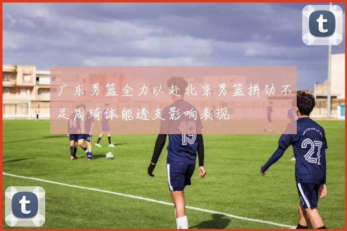 广东男篮全力以赴北京男篮拼劲不足周琦体能透支影响表现