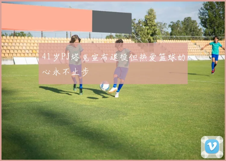 41岁PJ塔克宣布退役但热爱篮球的心永不止步