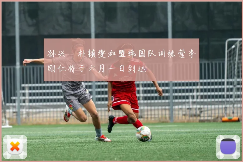 孙兴慜朴镇燮加盟韩国队训练营李刚仁将于六月一日到达