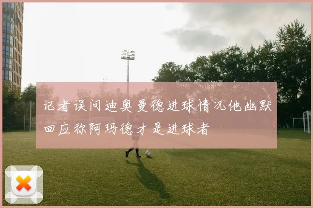 记者误问迪奥曼德进球情况他幽默回应称阿玛德才是进球者