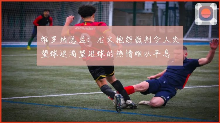 维罗纳总监：尤文抱怨裁判令人失望球迷渴望进球的热情难以平息