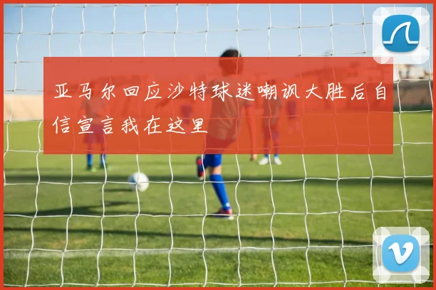亚马尔回应沙特球迷嘲讽大胜后自信宣言我在这里