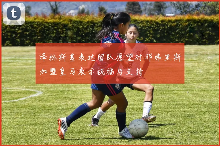 泽林斯基表达留队愿望对邓弗里斯加盟皇马表示祝福与支持