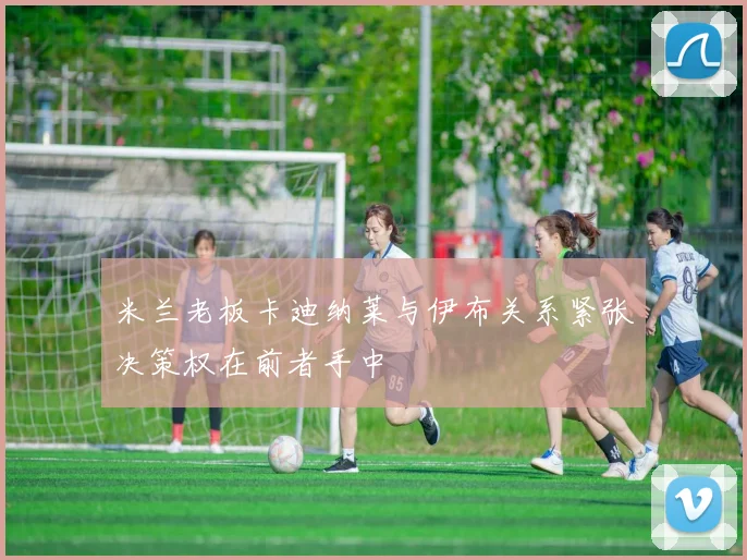 米兰老板卡迪纳莱与伊布关系紧张决策权在前者手中