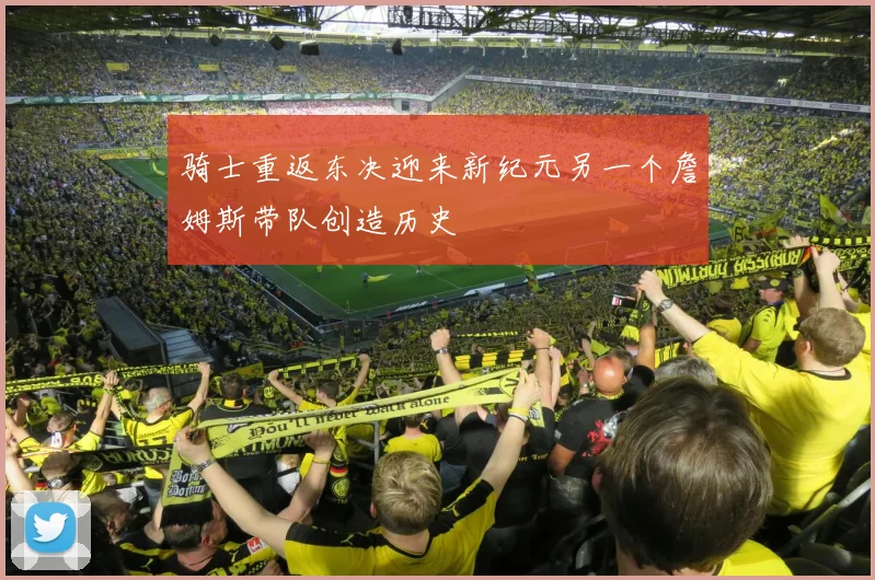 骑士重返东决迎来新纪元另一个詹姆斯带队创造历史