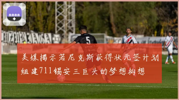 美媒揭示若尼克斯获得状元签计划组建711锡安三巨头的梦想构想