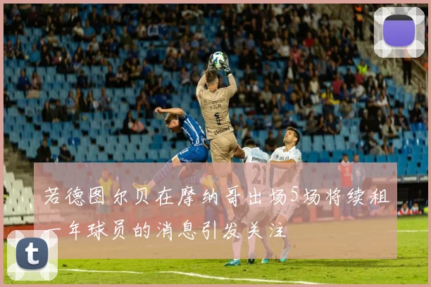 若德图尔贝在摩纳哥出场5场将续租一年球员的消息引发关注