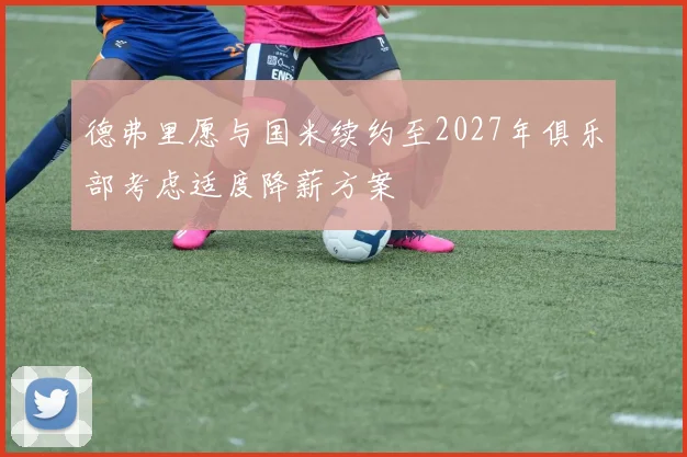 德弗里愿与国米续约至2027年俱乐部考虑适度降薪方案